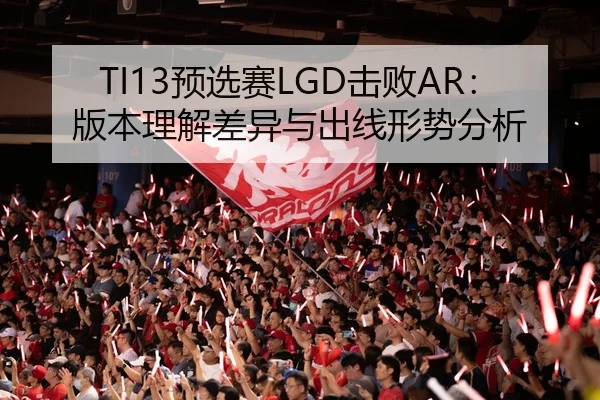 TI13预选赛LGD击败AR：版本理解差异与出线形势分析